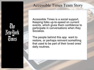 Accessible Times is a social support,
keeping folks up-to-speed on current
events, which gives them confidence to
participate in conversations when they
socialize.
The people behind this app want to
restore, or perhaps reinvent something
that used to be part of their loved ones'
daily routines.
Accessible Times Team Story
 