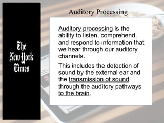 Auditory processing is the
ability to listen, comprehend,
and respond to information that
we hear through our auditory
channels.
This includes the detection of
sound by the external ear and
the transmission of sound
through the auditory pathways
to the brain.
Auditory Processing
 