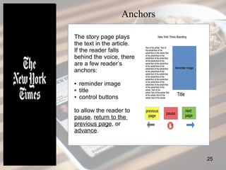 25
Anchors
The story page plays
the text in the article.
If the reader falls
behind the voice, there
are a few reader’s
anchors:
● reminder image
● title
● control buttons
to allow the reader to
pause, return to the
previous page, or
advance.
 
