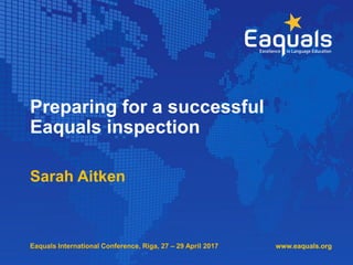 Preparing for a successful
Eaquals inspection
Sarah Aitken
www.eaquals.orgEaquals International Conference, Riga, 27 – 29 April 2017
 