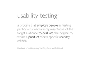 usability testing
a process that employs people as testing
participants who are representative of the
target audience to evaluate the degree to
which a product meets speciﬁc usability
criteria.

Handbook of usability testing 2nd Ed., J. Rubin and D. Chisnell
 
