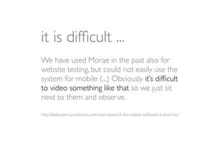 it is difﬁcult ...
We have used Morae in the past also for
website testing, but could not easily use the
system for mobile (...) Obviously it’s difﬁcult
to video something like that so we just sit
next to them and observe.

http://belenpena.posterous.com/user-research-for-mobile-software-a-short-sur
 