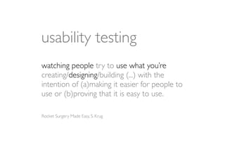 usability testing
watching people try to use what you’re
creating/designing/building (...) with the
intention of (a)making it easier for people to
use or (b)proving that it is easy to use.

Rocket Surgery Made Easy, S. Krug
 