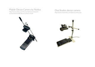 Mobile Device Camera by Noldus                   Ovo Studios device camera
http://www.noldus.com/human-behavior-research/   http://www.ovostudios.com/devicecamera.asp
accessories/mobile-device-camera-mdc#
 