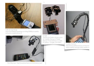Little Springs Design
http://www.littlespringsdesign.com/blog/2008/Jun/usability-
testing-for-mobile-devices-2/
                                                              Google
                                                              Towards the Perfect Infrastructure
                                                              for Usability Testing on Mobile
                                                              Devices, R. Schusteritsch, C.Y. Wei,
                                                              M. LaRosa - Google (CHI 2007)
                                                                                                     Usability Sciences
                                                                                                     http://www.usabilitysciences.com/services/lab-
                                                                                                     based-usability-testing/mobile-usability-testing




   Nick Bowmast http://www.bowmast.com/mob-device-cam/
 