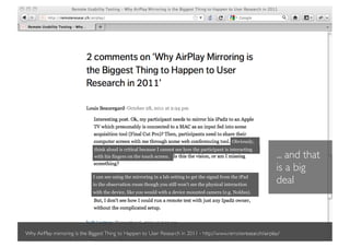Obviously,
                               think aloud is critical because I cannot see how the participant is interacting
                               with his fingers on the touch screen.                                             ... and that
                                                                                                                 is a big
                              I can see using the mirroring in a lab setting to get the signal from the iPad
                              to the observation room though you still won’t see the physical interaction
                                                                                                                 deal
                              with the device, like you would with a device mounted camera (e.g. Noldus).




Why AirPlay mirroring is the Biggest Thing to Happen to User Research in 2011 - http://www.remoteresear.ch/airplay/
 