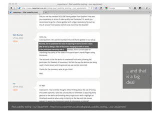 Recently, we’ve questioned the value of capturing the device screen. It does
                           after all end up being a video of the screen changing but with no sense
                           of the participant interacting with it.




                                                                                                                      ... and that
                                                                                                                      is a big
                                                                                                                      deal



iPad usability testing - our equipment - http://www.cxpartners.co.uk/cxblog/ipad_usability_testing_-_our_equipment/
 
