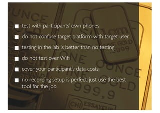 test with participants’ own phones
do not confuse target platform with target user
testing in the lab is better than no testing
do not test over WiFi
cover your participant’s data costs
no recording setup is perfect: just use the best
tool for the job
 