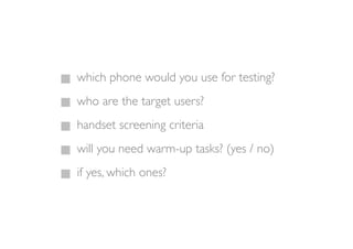 which phone would you use for testing?
who are the target users?
handset screening criteria
will you need warm-up tasks? (yes / no)
if yes, which ones?
 