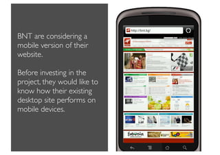 BNT are considering a
mobile version of their
website.

Before investing in the
project, they would like to
know how their existing
desktop site performs on
mobile devices.
 