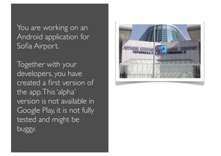 You are working on an
Android application for
Soﬁa Airport.

Together with your
developers, you have
created a ﬁrst version of
the app. This ‘alpha’
version is not available in
Google Play, it is not fully
tested and might be
buggy.
 
