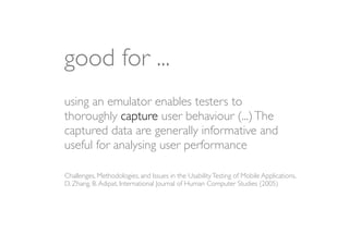 good for ...
using an emulator enables testers to
thoroughly capture user behaviour (...) The
captured data are generally informative and
useful for analysing user performance

Challenges, Methodologies, and Issues in the Usability Testing of Mobile Applications,
D. Zhang, B. Adipat, International Journal of Human Computer Studies (2005)
 