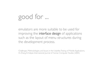 good for ...
emulators are more suitable to be used for
improving the interface design of applications
such as the layout of menu structures during
the development process.

Challenges, Methodologies, and Issues in the Usability Testing of Mobile Applications,
D. Zhang, B. Adipat, International Journal of Human Computer Studies (2005)
 