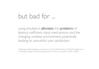 but bad for ...
using emulators alleviates the problems of
latency, inefﬁcient input mechanisms, and the
changing wireless environment, potentially
leading to untruthful user satisfaction

Challenges, Methodologies, and Issues in the Usability Testing of Mobile Applications,
D. Zhang, B. Adipat, International Journal of Human Computer Studies (2005)
 