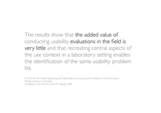 The results show that the added value of
conducting usability evaluations in the ﬁeld is
very little and that recreating central aspects of
the use context in a laboratory setting enables
the identiﬁcation of the same usability problem
list.
Is it Worth the Hassle? Exploring the Added Value of Evaluating the Usability of Context-Aware
Mobile Systems in the Field
J. Kjeldskov, M. B. Skov, B. S. Als, R. T. Høegh, 2004
 