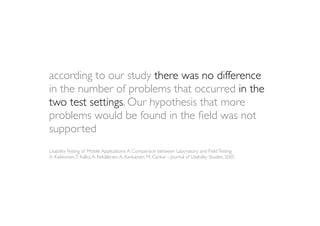 according to our study there was no difference
in the number of problems that occurred in the
two test settings. Our hypothesis that more
problems would be found in the ﬁeld was not
supported
Usability Testing of Mobile Applications: A Comparison between Laboratory and Field Testing
A. Kaikkonen, T. Kallio, A. Kekäläinen, A. Kankainen, M. Cankar - Journal of Usability Studies, 2005
 