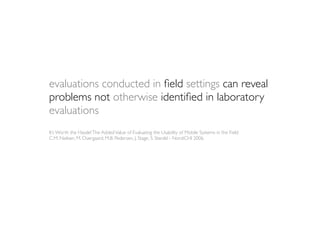 evaluations conducted in ﬁeld settings can reveal
problems not otherwise identiﬁed in laboratory
evaluations
It’s Worth the Hassle! The Added Value of Evaluating the Usability of Mobile Systems in the Field
C.M. Nielsen, M. Overgaard, M.B. Pedersen, J. Stage, S. Stenild - NordiCHI 2006
 