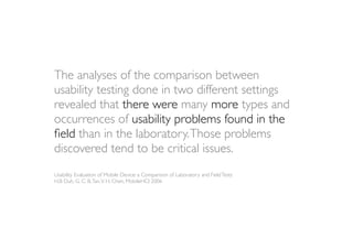 The analyses of the comparison between
usability testing done in two different settings
revealed that there were many more types and
occurrences of usability problems found in the
ﬁeld than in the laboratory. Those problems
discovered tend to be critical issues.
Usability Evaluation of Mobile Device: a Comparison of Laboratory and Field Tests
H.B Duh, G. C. B. Tan, V. H. Chen, MobileHCI 2006
 