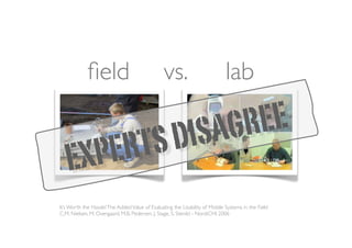 ﬁeld                               vs.                          lab

                                                     D ISA GR EE
   EXPE RTS
It’s Worth the Hassle! The Added Value of Evaluating the Usability of Mobile Systems in the Field
C.M. Nielsen, M. Overgaard, M.B. Pedersen, J. Stage, S. Stenild - NordiCHI 2006
 