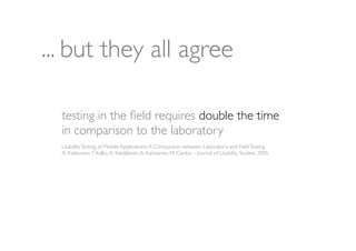 ... but they all agree

  testing in the ﬁeld requires double the time
  in comparison to the laboratory
  Usability Testing of Mobile Applications: A Comparison between Laboratory and Field Testing
  A. Kaikkonen, T. Kallio, A. Kekäläinen, A. Kankainen, M. Cankar - Journal of Usability Studies, 2005
 