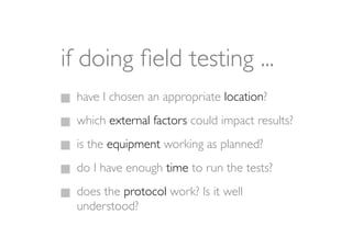 if doing ﬁeld testing ...
 have I chosen an appropriate location?
 which external factors could impact results?
 is the equipment working as planned?
 do I have enough time to run the tests?
 does the protocol work? Is it well
 understood?
 