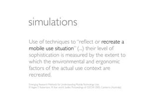 simulations
Use of techniques to “reﬂect or recreate a
mobile use situation” (...) their level of
sophistication is measured by the extent to
which the environmental and ergonomic
factors of the actual use context are
recreated.
Emerging Research Methods for Understanding Mobile Technology Use,
P. Hagen, T. Robertson, M. Kan and K. Sadler, Proceedings of OZCHI 2005, Canberra (Australia)
 
