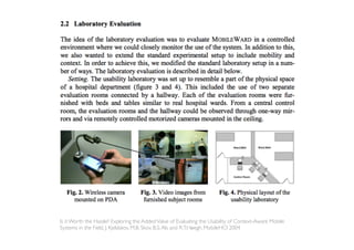 Is it Worth the Hassle? Exploring the Added Value of Evaluating the Usability of Context-Aware Mobile
Systems in the Field, J. Kjeldskov, M.B. Skov, B.S. Als and R.T.Høegh, MobileHCI 2004
 