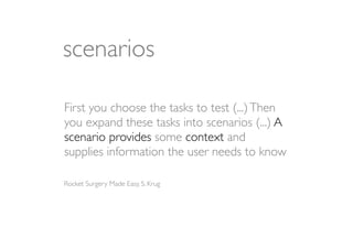 scenarios

First you choose the tasks to test (...) Then
you expand these tasks into scenarios (...) A
scenario provides some context and
supplies information the user needs to know

Rocket Surgery Made Easy, S. Krug
 