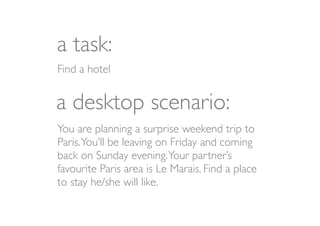 a task:
Find a hotel


a desktop scenario:
You are planning a surprise weekend trip to
Paris. You’ll be leaving on Friday and coming
back on Sunday evening. Your partner’s
favourite Paris area is Le Marais. Find a place
to stay he/she will like.
 