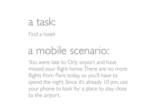 a task:
Find a hotel


a mobile scenario:
You were late to Orly airport and have
missed your ﬂight home. There are no more
ﬂights from Paris today, so you’ll have to
spend the night. Since it’s already 10 pm, use
your phone to look for a place to stay close
to the airport.
 