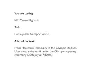 You are testing:

http://www.tﬂ.gov.uk

Task:

Find a public transport route

A bit of context:

From Heathrow Terminal 5 to the Olympic Stadium.
User must arrive on time for the Olympics opening
ceremony (27th July at 7:30pm)
 