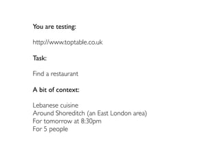 You are testing:

http://www.toptable.co.uk

Task:

Find a restaurant

A bit of context:

Lebanese cuisine
Around Shoreditch (an East London area)
For tomorrow at 8:30pm
For 5 people
 