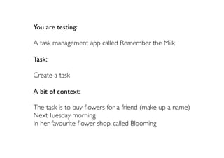You are testing:

A task management app called Remember the Milk

Task:

Create a task

A bit of context:

The task is to buy ﬂowers for a friend (make up a name)
Next Tuesday morning
In her favourite ﬂower shop, called Blooming
 