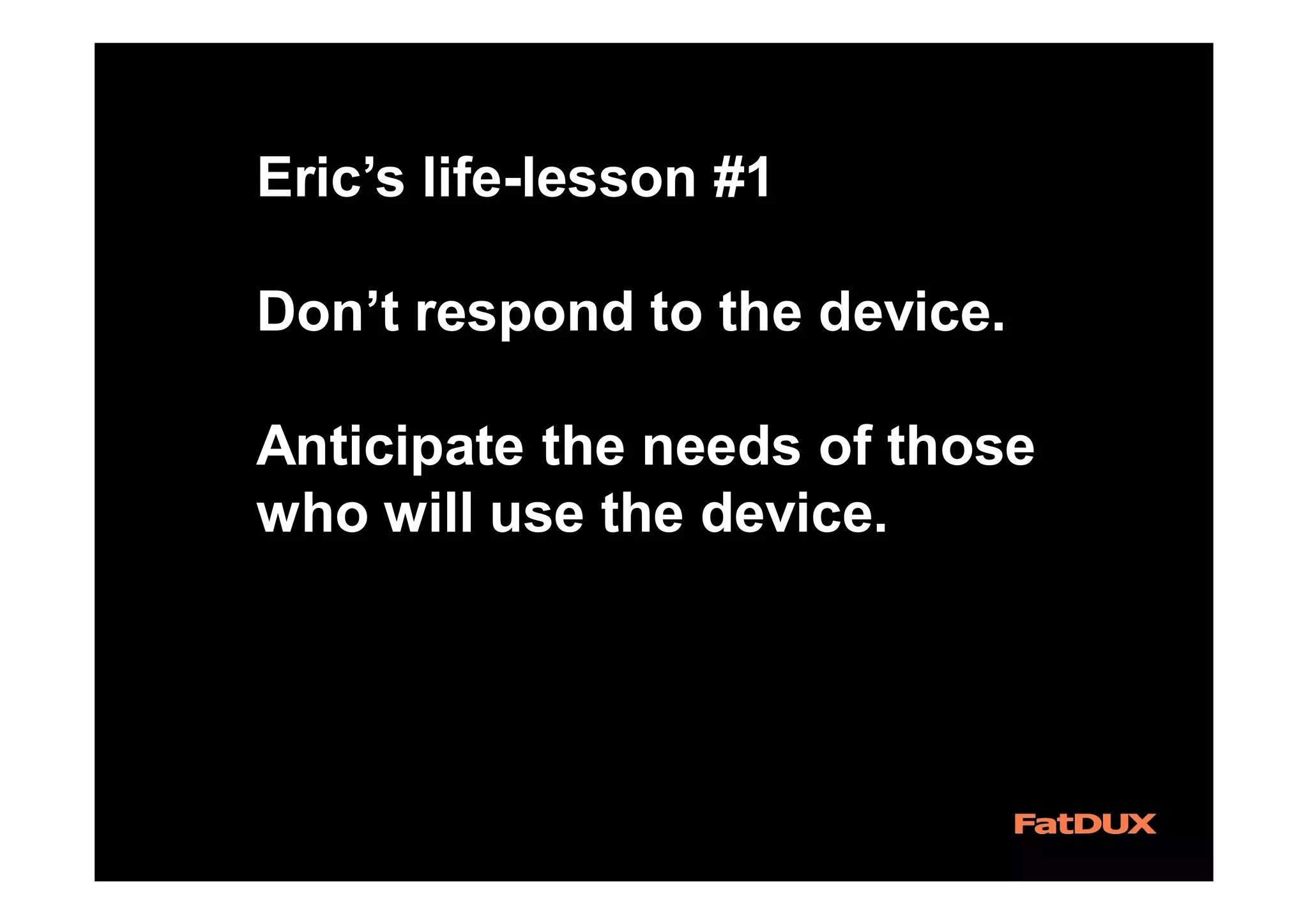 Eric’s life-lesson #1
Don’t respond to the device.
Anticipate the needs of those
who will use the device.
 