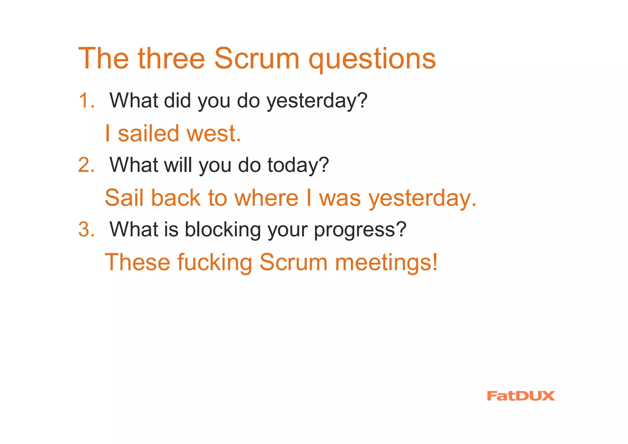 The three Scrum questions
1. What did you do yesterday?
I sailed west.
2. What will you do today?
Sail back to where I was yesterday.
3. What is blocking your progress?
These fucking Scrum meetings!
 