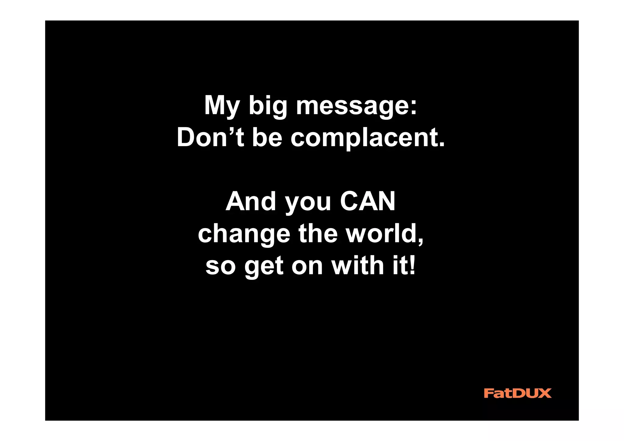 My big message:
Don’t be complacent.
And you CAN
change the world,
so get on with it!
 