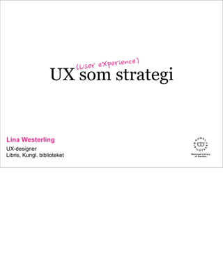UX som strategi
Lina Westerling
UX-designer
Libris, Kungl. biblioteket
(User	
 