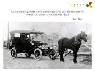 "Si hubiera preguntado a mis clientes qué es lo que necesitaban, me
hubieran dicho que un caballo más rápido"
Henry Ford
 