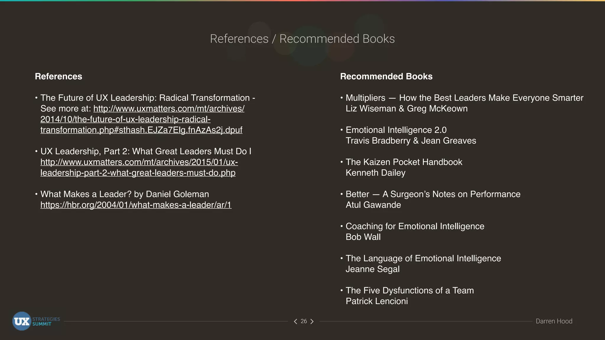 ∠∠ Darren Hood26
References / Recommended Books
References
• The Future of UX Leadership: Radical Transformation -
See more at: http://www.uxmatters.com/mt/archives/
2014/10/the-future-of-ux-leadership-radical-
transformation.php#sthash.EJZa7Elg.fnAzAs2j.dpuf 
• UX Leadership, Part 2: What Great Leaders Must Do |
http://www.uxmatters.com/mt/archives/2015/01/ux-
leadership-part-2-what-great-leaders-must-do.php 
• What Makes a Leader? by Daniel Goleman 
https://hbr.org/2004/01/what-makes-a-leader/ar/1
Recommended Books
• Multipliers — How the Best Leaders Make Everyone Smarter 
Liz Wiseman & Greg McKeown 
• Emotional Intelligence 2.0 
Travis Bradberry & Jean Greaves 
• The Kaizen Pocket Handbook 
Kenneth Dailey 
• Better — A Surgeon’s Notes on Performance 
Atul Gawande 
• Coaching for Emotional Intelligence 
Bob Wall 
• The Language of Emotional Intelligence 
Jeanne Segal 
• The Five Dysfunctions of a Team 
Patrick Lencioni
 