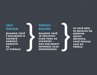 }
 }
SELF                  GENIUS
DESIGN                DESIGN                   S E VO C Ê N Ã O
                                               SE ENCAIXA EM
Q U A N D O VO C Ê    Q U A N D O VO C Ê       NENHUM
É REALMENTE O         JÁ P R OJ E T O U        DESTES
USUÁRIO               A LG O PA R A O S        MÉTODOS,
DA Q U E L E          USUÁRIOS –               VO C Ê P R E C I S A
PRODUTO               M AS R E A L M E N T E   SAIR DO
EX:                   E N T E N D E U S U AS   PRÉDIO.
37 S I G N A LS       N E C E SS I DA D E S
 