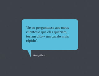 “Se	
  eu	
  perguntasse	
  aos	
  meus	
  
clientes	
  o	
  que	
  eles	
  queriam,	
  
teriam	
  dito	
  –	
  um	
  cavalo	
  mais	
  
rápido”.	
  



       Henry	
  Ford	
  
 