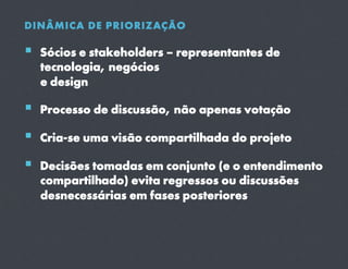 DINÂMICA DE PRIORIZAÇÃO

  Sócios e stakeholders – representantes de
  tecnologia, negócios
  e design

  Processo de discussão, não apenas votação
  Cria-se uma visão compartilhada do projeto
  Decisões tomadas em conjunto (e o entendimento
  compartilhado) evita regressos ou discussões
  desnecessárias em fases posteriores
 