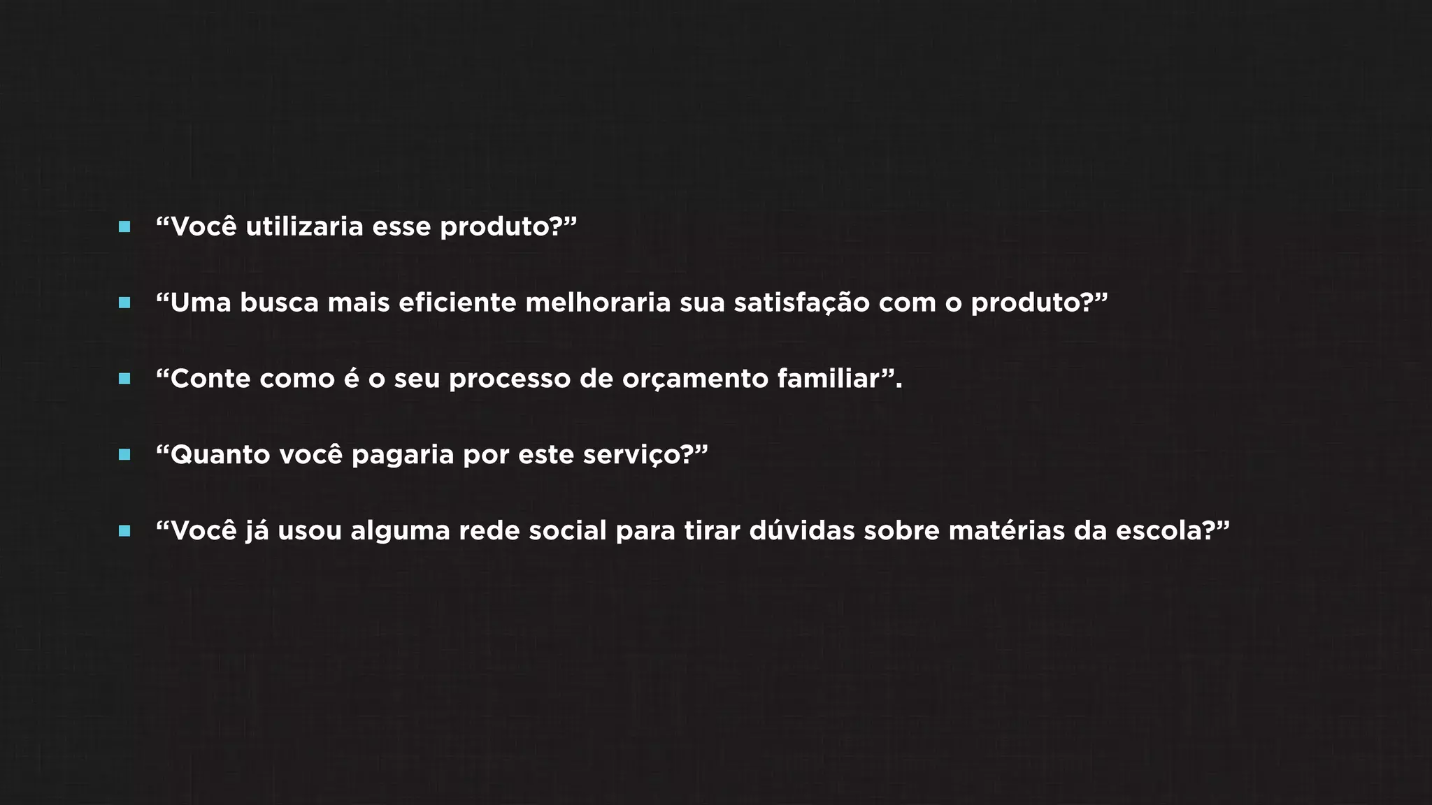  “Você utilizaria esse produto?”
 “Uma busca mais eﬁciente melhoraria sua satisfação com o produto?”
 “Conte como é o seu processo de orçamento familiar”.
 “Quanto você pagaria por este serviço?”
 “Você já usou alguma rede social para tirar dúvidas sobre matérias da escola?”
 