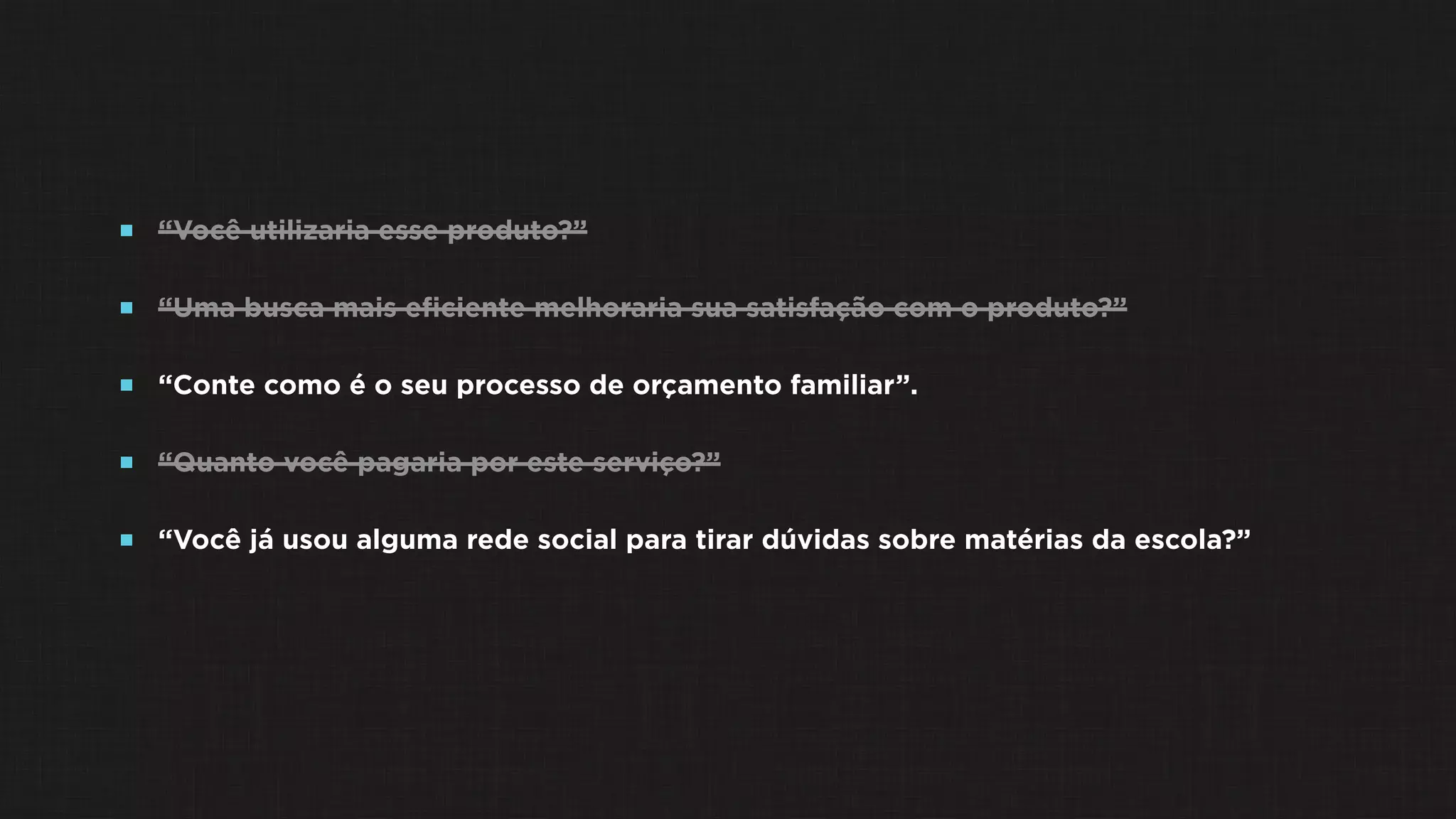  “Você utilizaria esse produto?”
 “Uma busca mais eﬁciente melhoraria sua satisfação com o produto?”
 “Conte como é o seu processo de orçamento familiar”.
 “Quanto você pagaria por este serviço?”
 “Você já usou alguma rede social para tirar dúvidas sobre matérias da escola?”
 