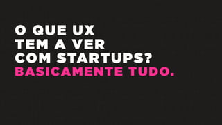 O QUE UX
TEM A VER
COM STARTUPS?
BASICAMENTE TUDO.
 