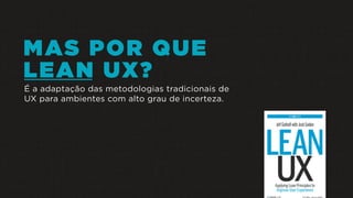 MAS POR QUE
LEAN UX?
É a adaptação das metodologias tradicionais de
UX para ambientes com alto grau de incerteza.
 