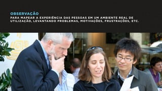 OBSERVAÇÃO
PARA MAPEAR A EXPERIÊNCIA DAS PESSOAS EM UM AMBIENTE REAL DE
UTILIZAÇÃO, LEVANTANDO PROBLEMAS, MOTIVAÇÕES, FRUSTRAÇÕES, ETC.
 