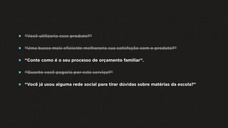  “Você utilizaria esse produto?”
 “Uma busca mais eﬁciente melhoraria sua satisfação com o produto?”
 “Conte como é o seu processo de orçamento familiar”.
 “Quanto você pagaria por este serviço?”
 “Você já usou alguma rede social para tirar dúvidas sobre matérias da escola?”
 