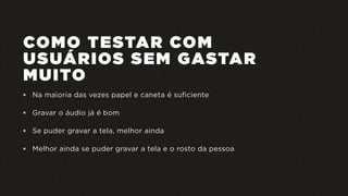 COMO TESTAR COM
USUÁRIOS SEM GASTAR
MUITO
 Na maioria das vezes papel e caneta é suficiente
 Gravar o áudio já é bom
 Se puder gravar a tela, melhor ainda
 Melhor ainda se puder gravar a tela e o rosto da pessoa
 