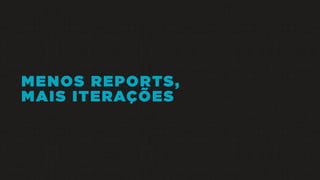 MENOS REPORTS,
MAIS ITERAÇÕES
 